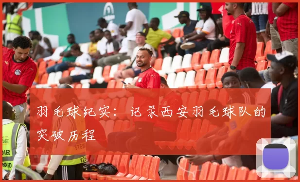 羽毛球纪实：记录西安羽毛球队的突破历程