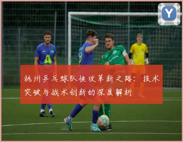 杭州乒乓球队快攻革新之路：技术突破与战术创新的深度解析