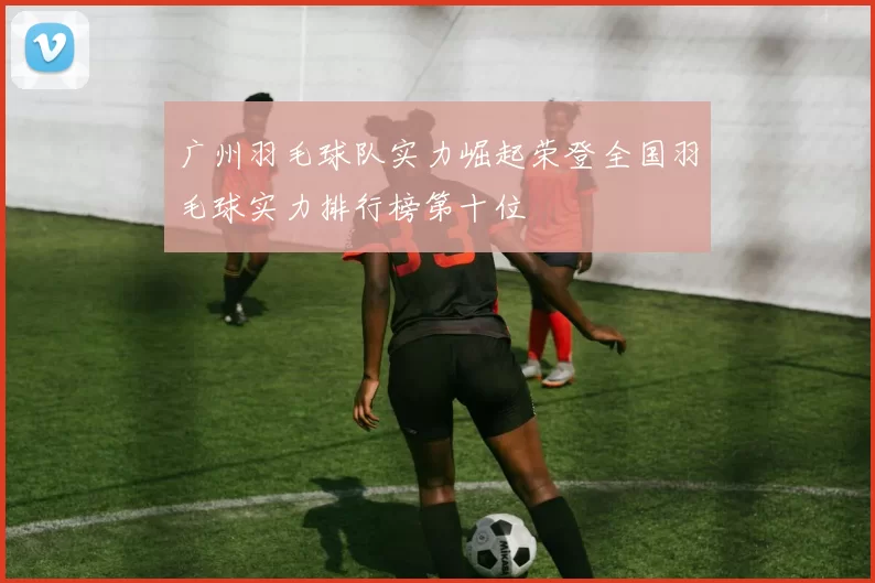 广州羽毛球队实力崛起荣登全国羽毛球实力排行榜第十位
