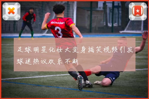 足球明星化妆大变身搞笑视频引发球迷热议欢乐不断