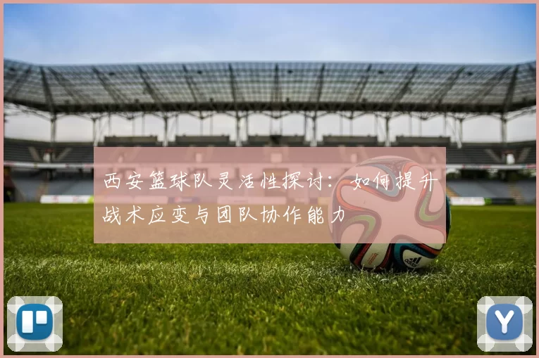 西安篮球队灵活性探讨：如何提升战术应变与团队协作能力